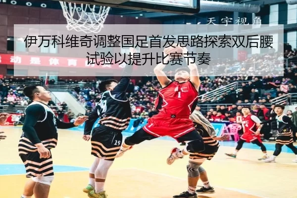 伊万科维奇调整国足首发思路探索双后腰试验以提升比赛节奏